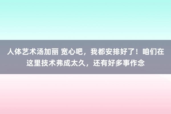 人体艺术汤加丽 宽心吧，我都安排好了！咱们在这里技术弗成太久，还有好多事作念