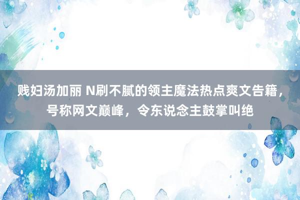 贱妇汤加丽 N刷不腻的领主魔法热点爽文告籍，号称网文巅峰，令东说念主鼓掌叫绝