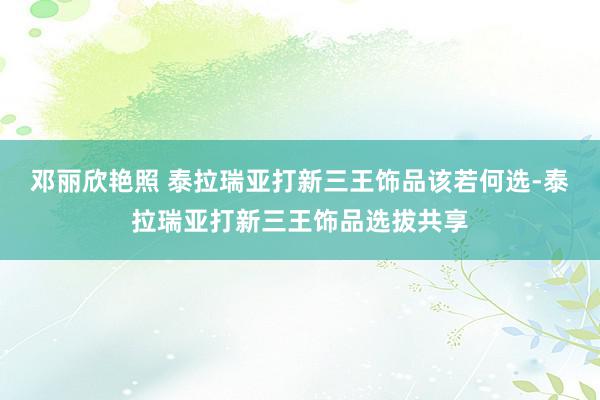 邓丽欣艳照 泰拉瑞亚打新三王饰品该若何选-泰拉瑞亚打新三王饰品选拔共享