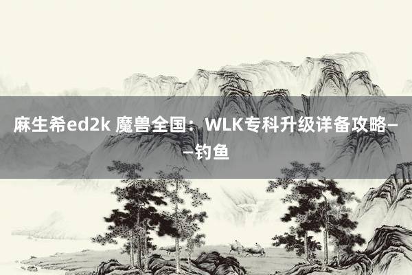 麻生希ed2k 魔兽全国：WLK专科升级详备攻略——钓鱼