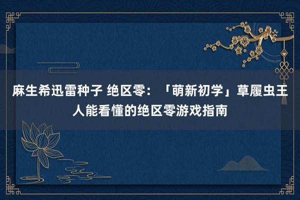 麻生希迅雷种子 绝区零：「萌新初学」草履虫王人能看懂的绝区零游戏指南