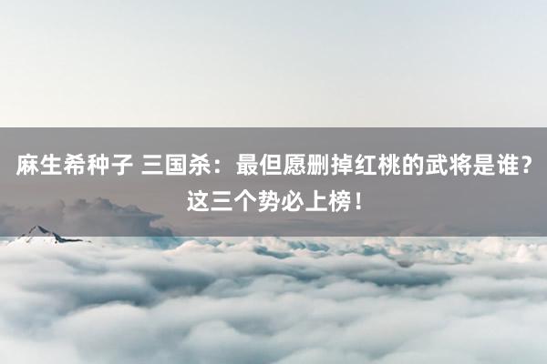 麻生希种子 三国杀：最但愿删掉红桃的武将是谁？这三个势必上榜！