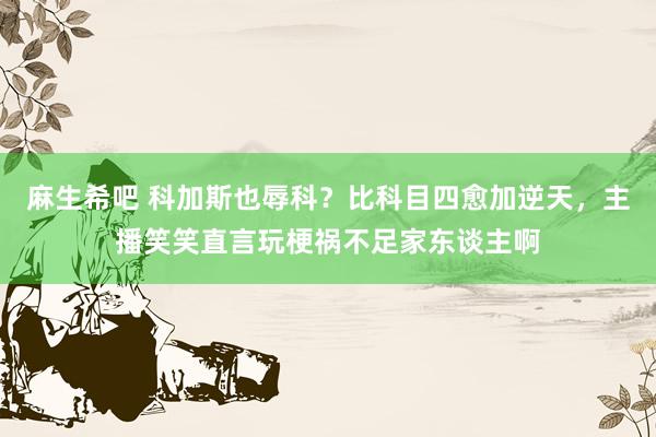 麻生希吧 科加斯也辱科？比科目四愈加逆天，主播笑笑直言玩梗祸不足家东谈主啊