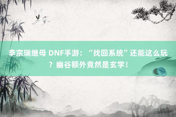 李宗瑞继母 DNF手游：“找回系统”还能这么玩？幽谷额外竟然是玄学！