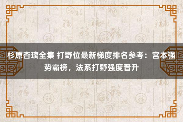 杉原杏璃全集 打野位最新梯度排名参考：宫本强势霸榜，法系打野强度晋升