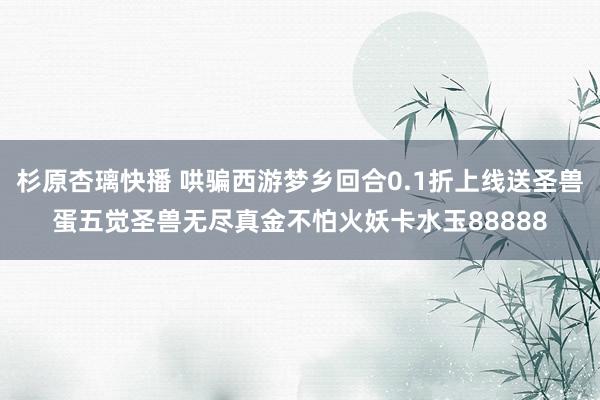 杉原杏璃快播 哄骗西游梦乡回合0.1折上线送圣兽蛋五觉圣兽无尽真金不怕火妖卡水玉88888