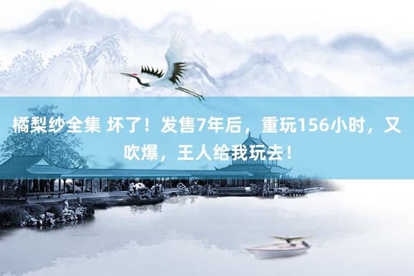 橘梨纱全集 坏了！发售7年后，重玩156小时，又吹爆，王人给我玩去！