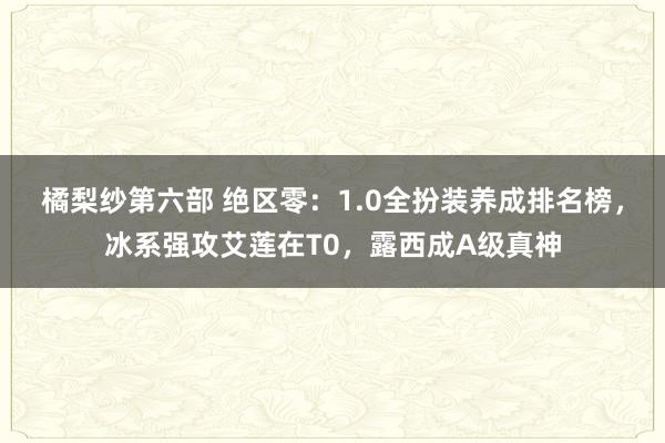 橘梨纱第六部 绝区零：1.0全扮装养成排名榜，冰系强攻艾莲在T0，露西成A级真神