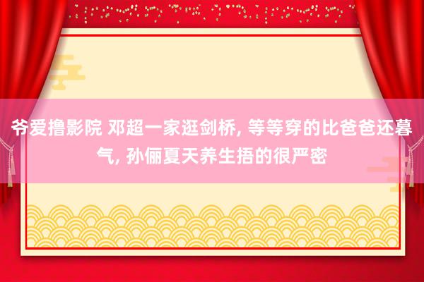 爷爱撸影院 邓超一家逛剑桥, 等等穿的比爸爸还暮气, 孙俪夏天养生捂的很严密