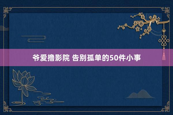 爷爱撸影院 告别孤单的50件小事