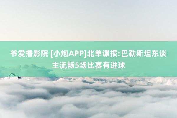 爷爱撸影院 [小炮APP]北单谍报:巴勒斯坦东谈主流畅5场比赛有进球