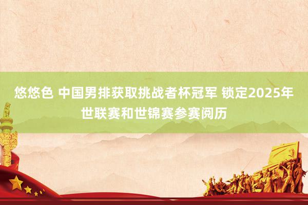 悠悠色 中国男排获取挑战者杯冠军 锁定2025年世联赛和世锦赛参赛阅历