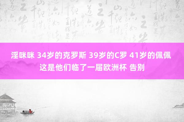 淫咪咪 34岁的克罗斯 39岁的C罗 41岁的佩佩 这是他们临了一届欧洲杯 告别