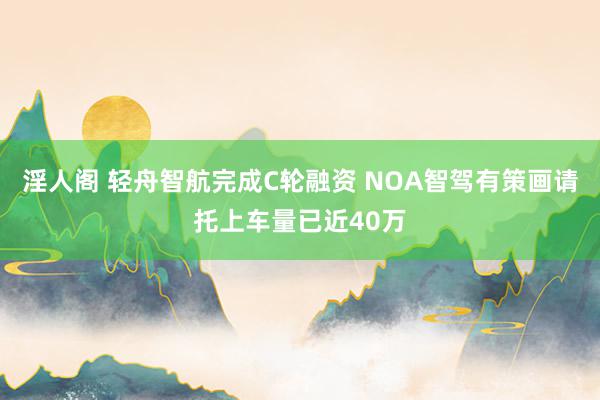 淫人阁 轻舟智航完成C轮融资 NOA智驾有策画请托上车量已近40万