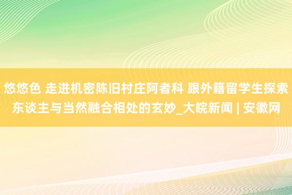 悠悠色 走进机密陈旧村庄阿者科 跟外籍留学生探索东谈主与当然融合相处的玄妙_大皖新闻 | 安徽网