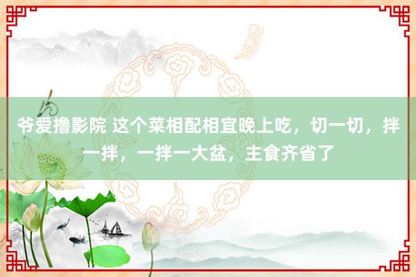 爷爱撸影院 这个菜相配相宜晚上吃，切一切，拌一拌，一拌一大盆，主食齐省了