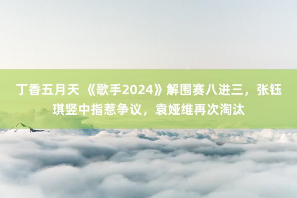 丁香五月天 《歌手2024》解围赛八进三，张钰琪竖中指惹争议，袁娅维再次淘汰