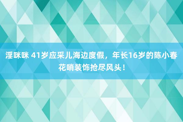 淫咪咪 41岁应采儿海边度假，年长16岁的陈小春花哨装饰抢尽风头！