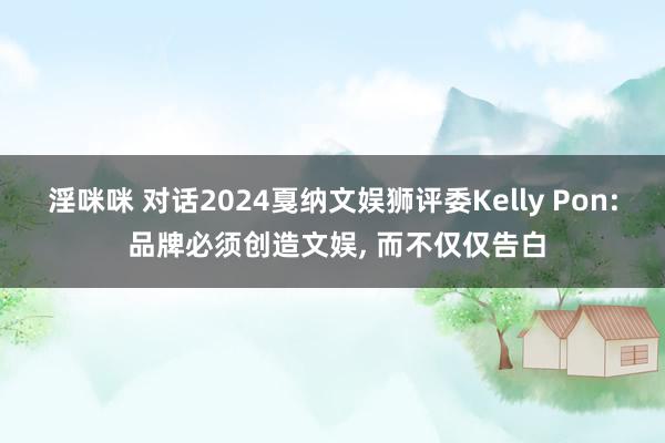 淫咪咪 对话2024戛纳文娱狮评委Kelly Pon: 品牌必须创造文娱, 而不仅仅告白