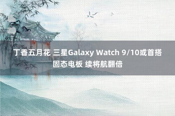 丁香五月花 三星Galaxy Watch 9/10或首搭固态电板 续将航翻倍