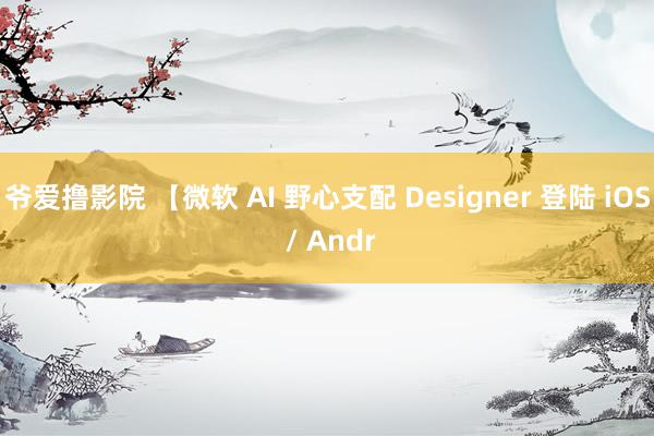 爷爱撸影院 【微软 AI 野心支配 Designer 登陆 iOS / Andr