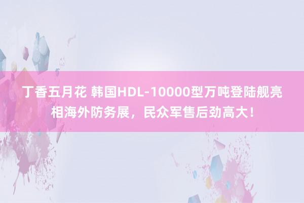 丁香五月花 韩国HDL-10000型万吨登陆舰亮相海外防务展，民众军售后劲高大！