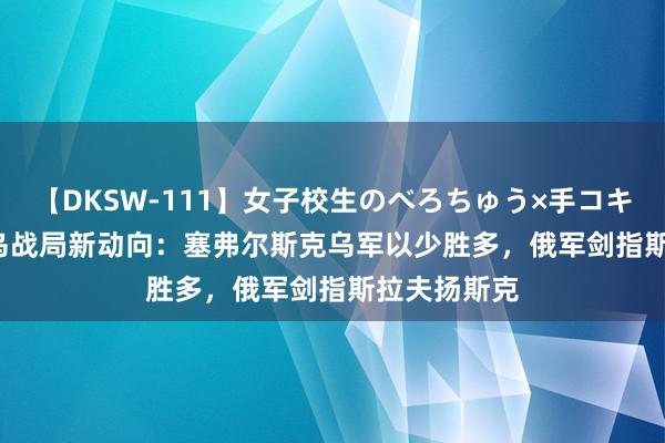 【DKSW-111】女子校生のべろちゅう×手コキ VOL.2 俄乌战局新动向：塞弗尔斯克乌军以少胜多，俄军剑指斯拉夫扬斯克