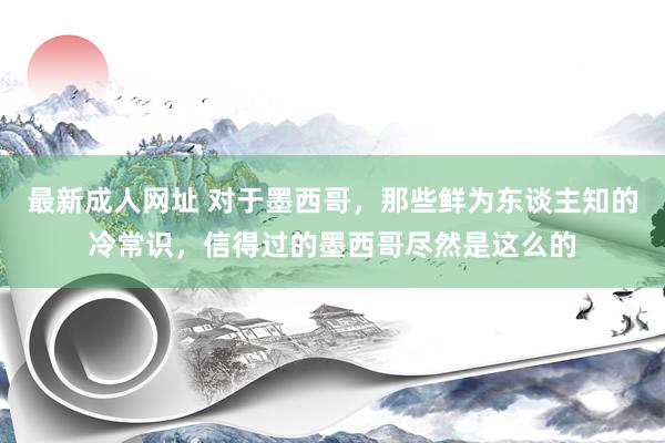 最新成人网址 对于墨西哥，那些鲜为东谈主知的冷常识，信得过的墨西哥尽然是这么的