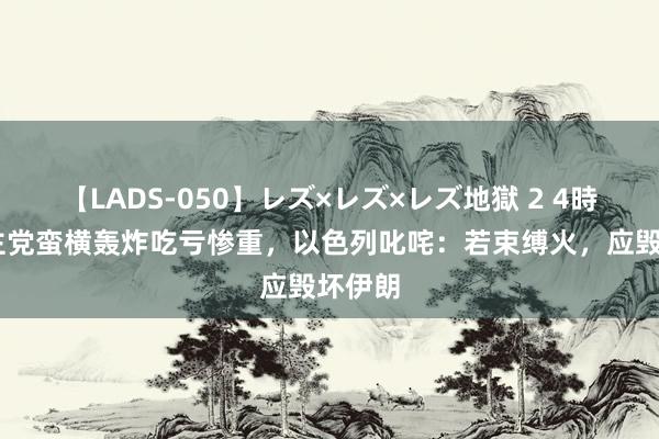 【LADS-050】レズ×レズ×レズ地獄 2 4時間 真主党蛮横轰炸吃亏惨重，以色列叱咤：若束缚火，应毁坏伊朗