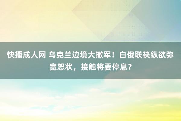 快播成人网 乌克兰边境大撤军！白俄联袂纵欲弥宽恕状，接触将要停息？