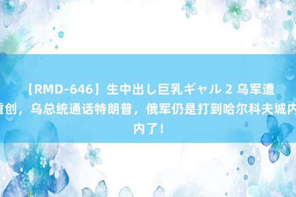 【RMD-646】生中出し巨乳ギャル 2 乌军遭到重创，乌总统通话特朗普，俄军仍是打到哈尔科夫城内了！