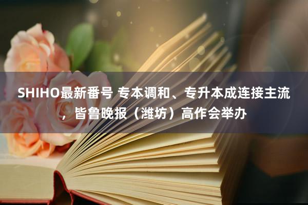 SHIHO最新番号 专本调和、专升本成连接主流，皆鲁晚报（潍坊）高作会举办