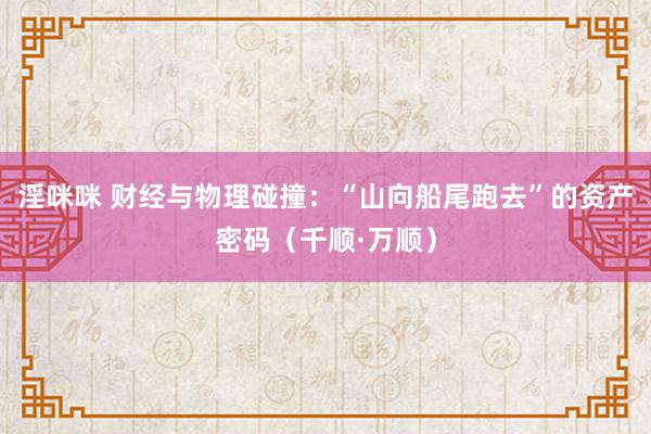 淫咪咪 财经与物理碰撞：“山向船尾跑去”的资产密码（千顺·万顺）