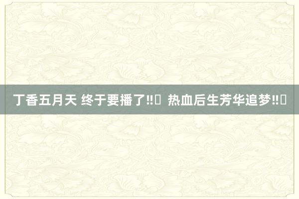 丁香五月天 终于要播了‼️热血后生芳华追梦‼️