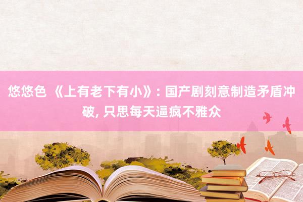 悠悠色 《上有老下有小》: 国产剧刻意制造矛盾冲破, 只思每天逼疯不雅众