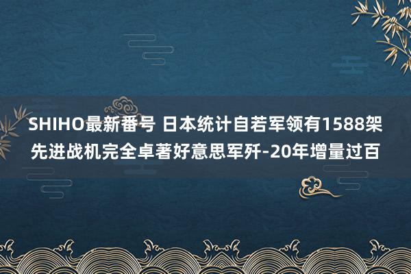 SHIHO最新番号 日本统计自若军领有1588架先进战机完全卓著好意思军歼-20年增量过百