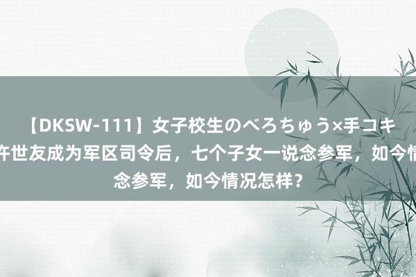 【DKSW-111】女子校生のべろちゅう×手コキ VOL.2 许世友成为军区司令后，七个子女一说念参军，如今情况怎样？