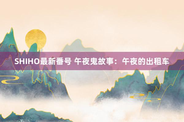 SHIHO最新番号 午夜鬼故事：午夜的出租车