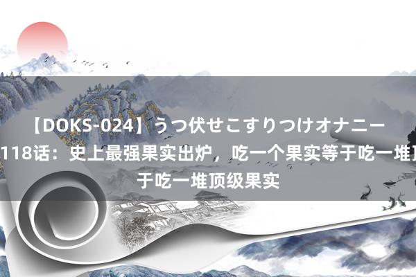 【DOKS-024】うつ伏せこすりつけオナニー 海贼王1118话：史上最强果实出炉，吃一个果实等于吃一堆顶级果实