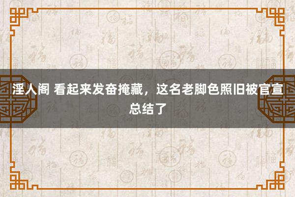 淫人阁 看起来发奋掩藏，这名老脚色照旧被官宣总结了