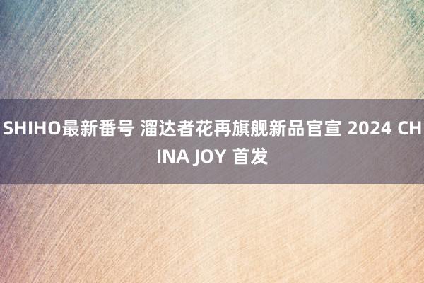 SHIHO最新番号 溜达者花再旗舰新品官宣 2024 CHINA JOY 首发