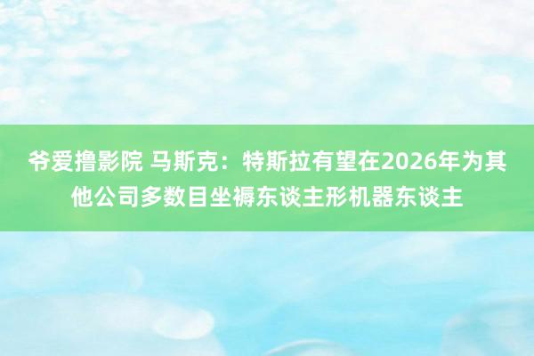 爷爱撸影院 马斯克：特斯拉有望在2026年为其他公司多数目坐褥东谈主形机器东谈主