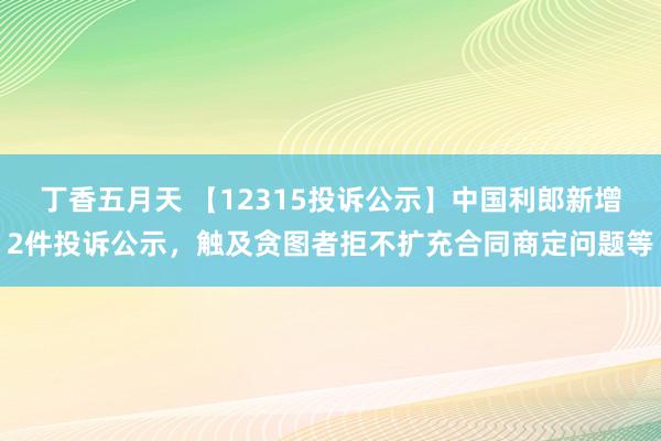 丁香五月天 【12315投诉公示】中国利郎新增2件投诉公示，触及贪图者拒不扩充合同商定问题等