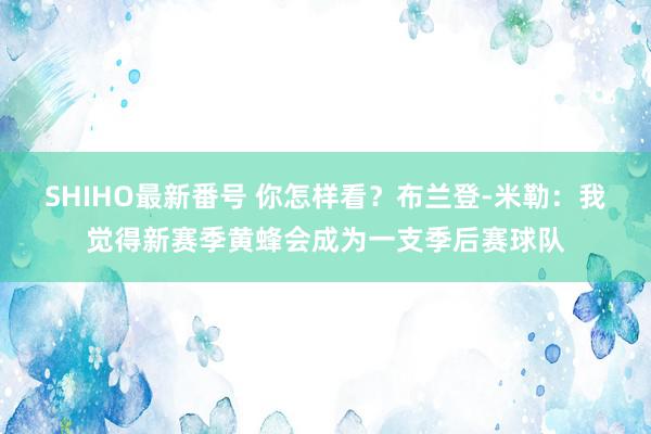 SHIHO最新番号 你怎样看？布兰登-米勒：我觉得新赛季黄蜂会成为一支季后赛球队