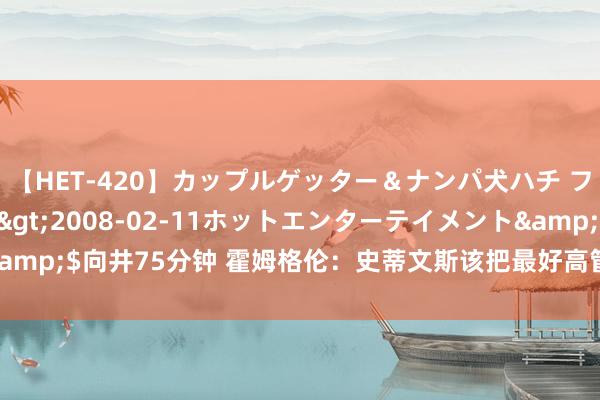 【HET-420】カップルゲッター＆ナンパ犬ハチ ファイト一発</a>2008-02-11ホットエンターテイメント&$向井75分钟 霍姆格伦：史蒂文斯该把最好高管奖一分为二 另一半给安吉