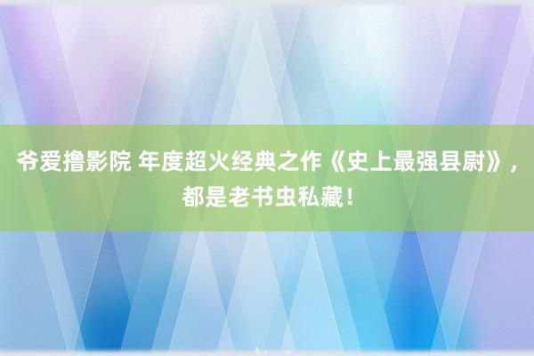 爷爱撸影院 年度超火经典之作《史上最强县尉》，都是老书虫私藏！