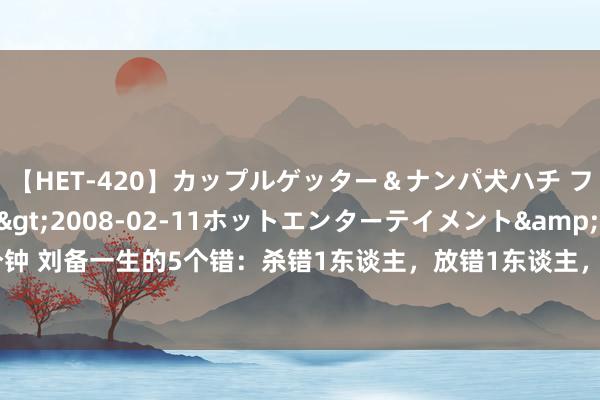 【HET-420】カップルゲッター＆ナンパ犬ハチ ファイト一発</a>2008-02-11ホットエンターテイメント&$向井75分钟 刘备一生的5个错：杀错1东谈主，放错1东谈主，娶错1东谈主，用错1东谈主，看错1东谈主