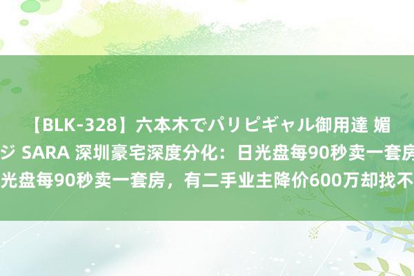 【BLK-328】六本木でパリピギャル御用達 媚薬悶絶オイルマッサージ SARA 深圳豪宅深度分化：日光盘每90秒卖一套房，有二手业主降价600万却找不到买家