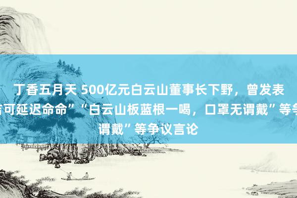 丁香五月天 500亿元白云山董事长下野，曾发表“王老吉可延迟命命”“白云山板蓝根一喝，口罩无谓戴”等争议言论