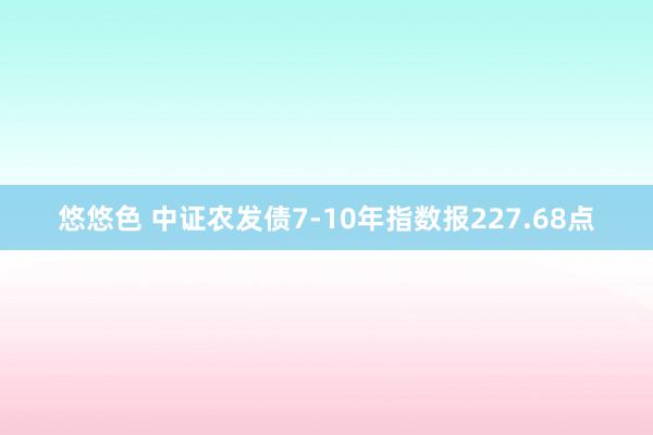 悠悠色 中证农发债7-10年指数报227.68点